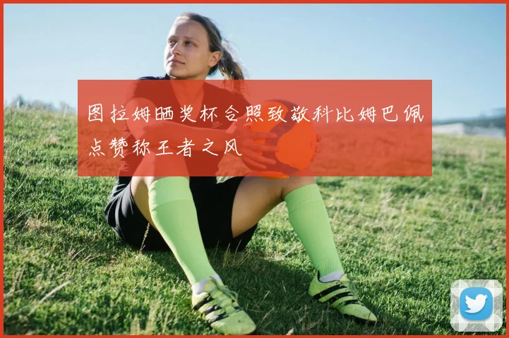 图拉姆晒奖杯合照致敬科比姆巴佩点赞称王者之风