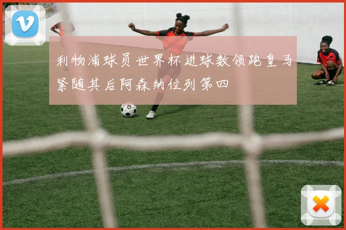 利物浦球员世界杯进球数领跑皇马紧随其后阿森纳位列第四