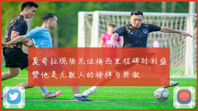 夏奇拉现场见证梅西里程碑时刻盛赞他是无数人的榜样与骄傲