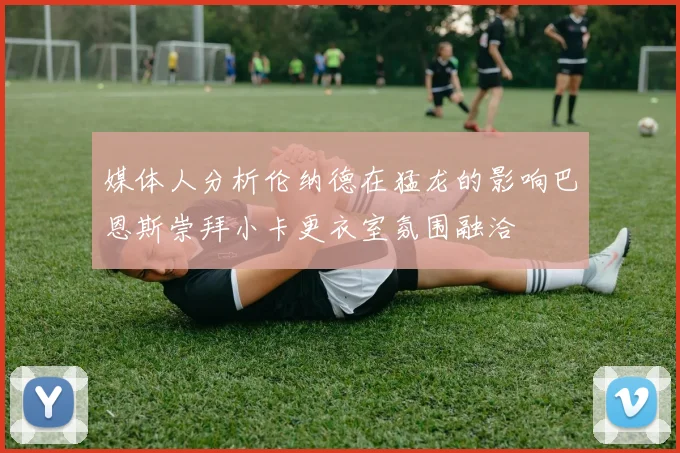 媒体人分析伦纳德在猛龙的影响巴恩斯崇拜小卡更衣室氛围融洽