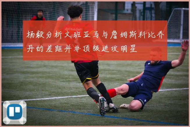 杨毅分析文班亚马与詹姆斯科比乔丹的差距并非顶级进攻明星
