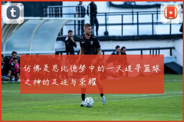 仿佛是恩比德梦中的一天追寻篮球之神的足迹与荣耀