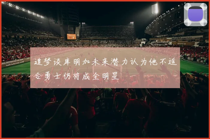 追梦谈库明加未来潜力认为他不适合勇士仍将成全明星