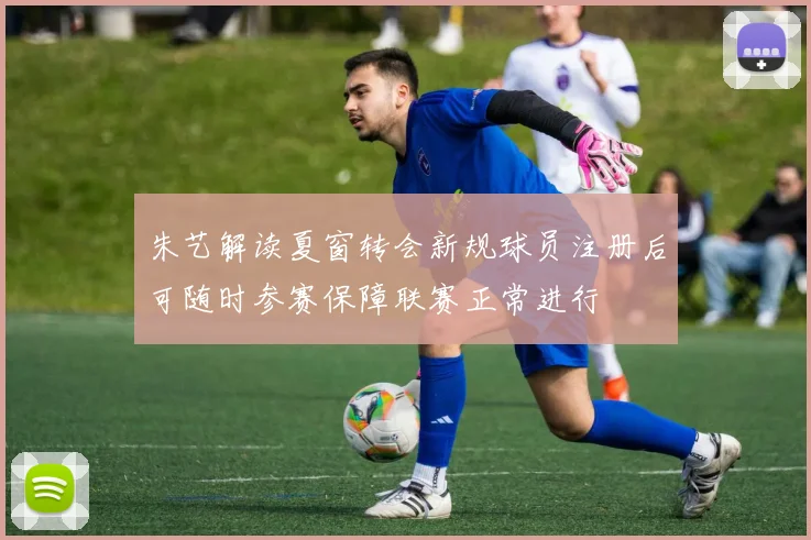朱艺解读夏窗转会新规球员注册后可随时参赛保障联赛正常进行