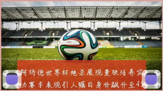 阿玛德世界杯绝杀展现曼联培养实力赛季表现引人瞩目身价飙升至4500万欧