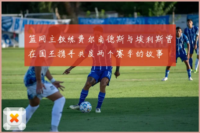 篮网主教练费尔南德斯与埃利斯曾在国王携手共度两个赛季的故事