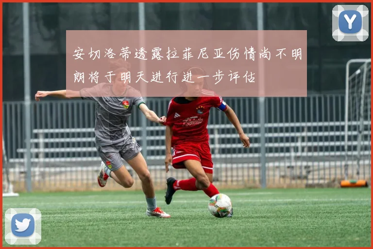 安切洛蒂透露拉菲尼亚伤情尚不明朗将于明天进行进一步评估