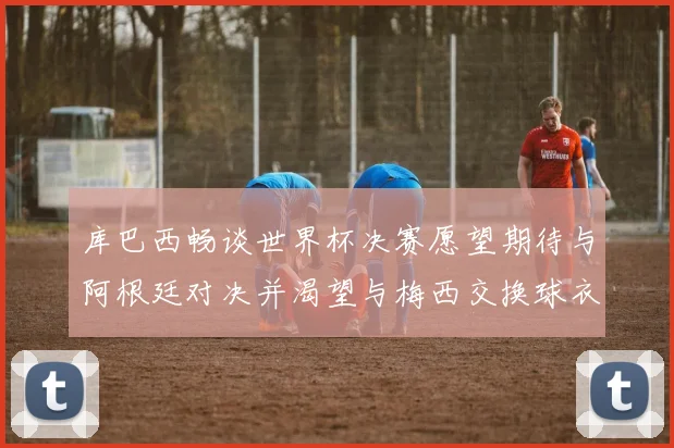 库巴西畅谈世界杯决赛愿望期待与阿根廷对决并渴望与梅西交换球衣