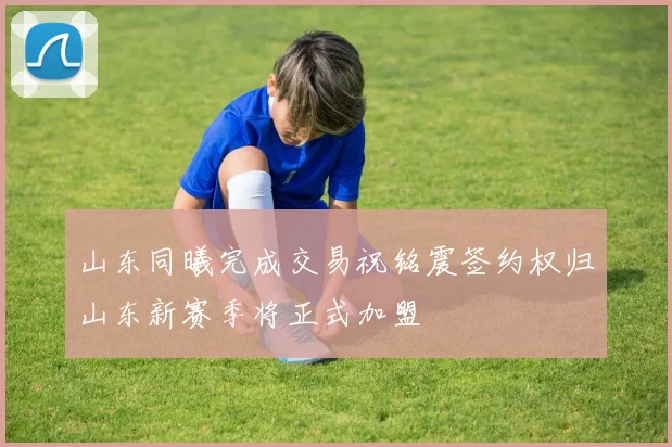 山东同曦完成交易祝铭震签约权归山东新赛季将正式加盟