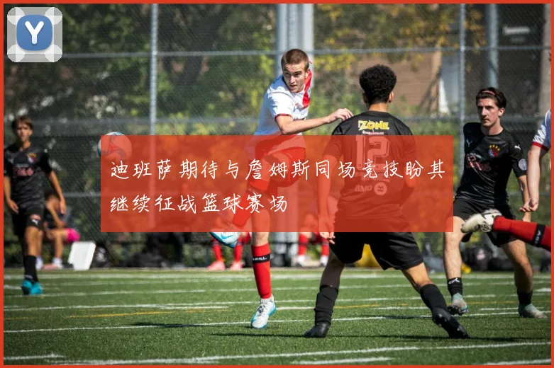 迪班萨期待与詹姆斯同场竞技盼其继续征战篮球赛场
