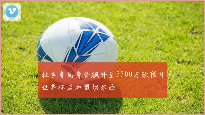 拉克鲁瓦身价飙升至5500万欧预计世界杯后加盟切尔西