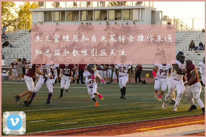 米兰管理层私自决策转会操作未通知总监和教练引发关注