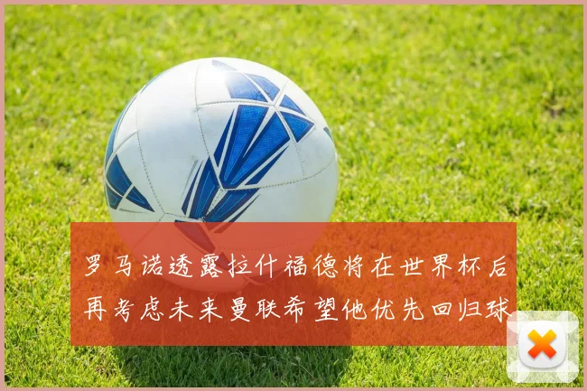 罗马诺透露拉什福德将在世界杯后再考虑未来曼联希望他优先回归球队