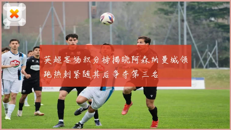 英超客场积分榜揭晓阿森纳曼城领跑热刺紧随其后争夺第三名