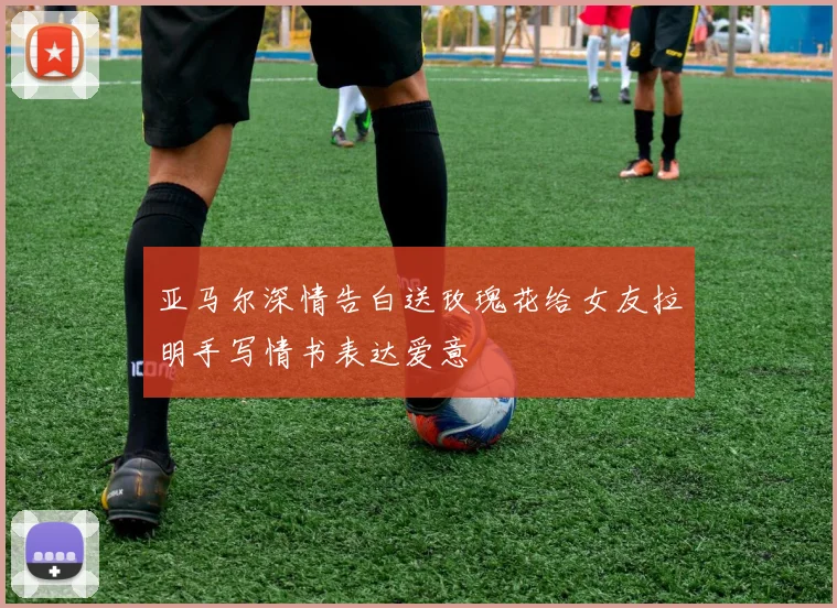 亚马尔深情告白送玫瑰花给女友拉明手写情书表达爱意