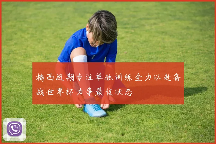 梅西近期专注单独训练全力以赴备战世界杯力争最佳状态