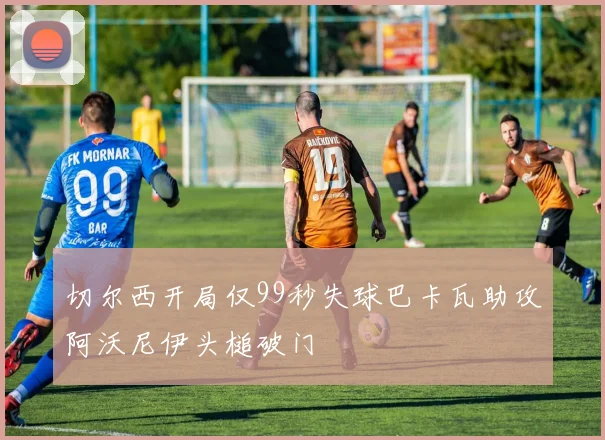 切尔西开局仅99秒失球巴卡瓦助攻阿沃尼伊头槌破门