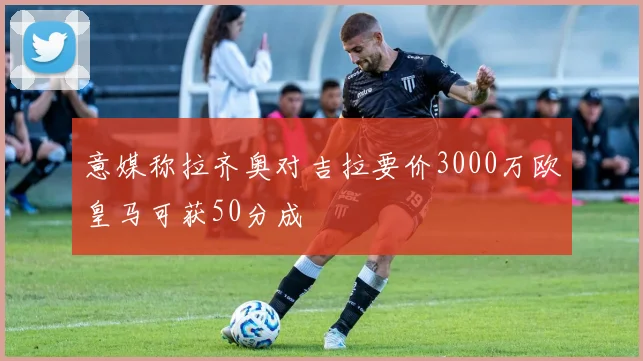 意媒称拉齐奥对吉拉要价3000万欧皇马可获50分成