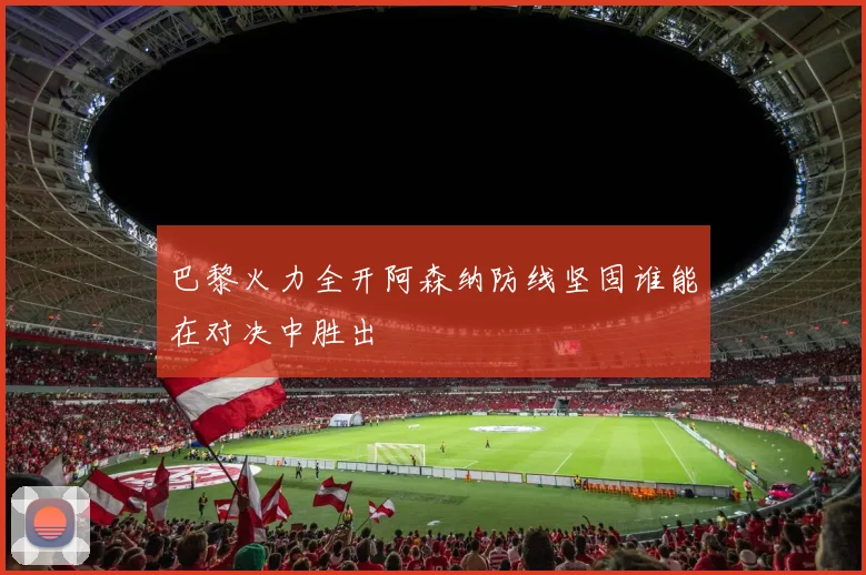 巴黎火力全开阿森纳防线坚固谁能在对决中胜出