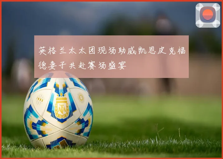 英格兰太太团现场助威凯恩皮克福德妻子共赴赛场盛宴