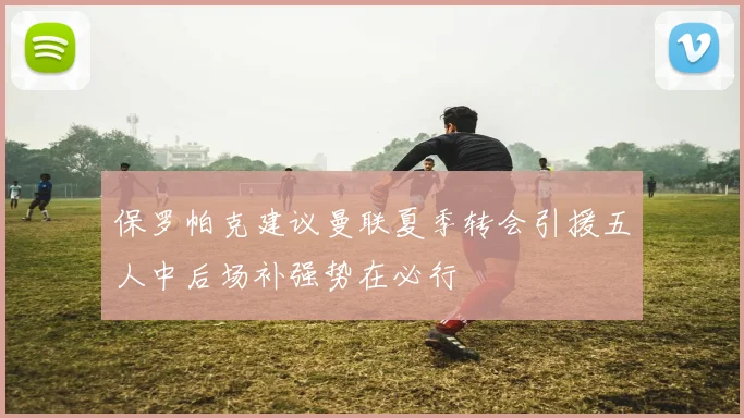 保罗帕克建议曼联夏季转会引援五人中后场补强势在必行