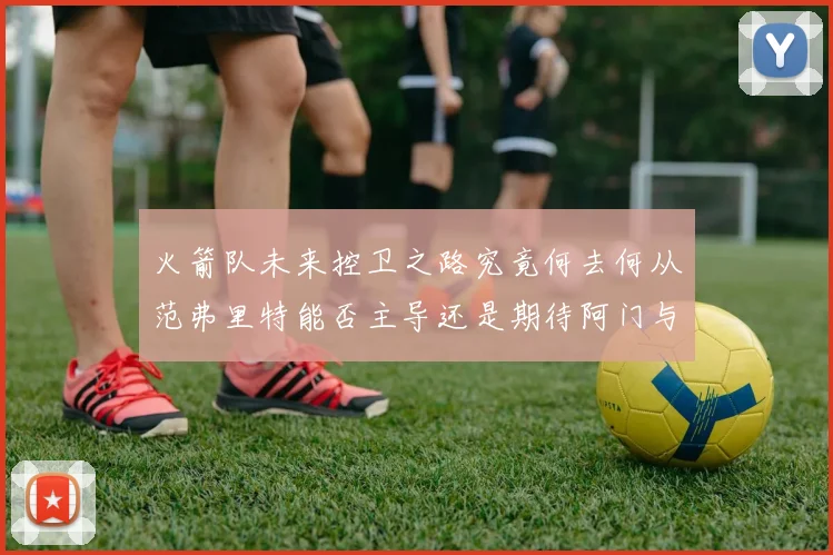 火箭队未来控卫之路究竟何去何从范弗里特能否主导还是期待阿门与谢泼德崛起