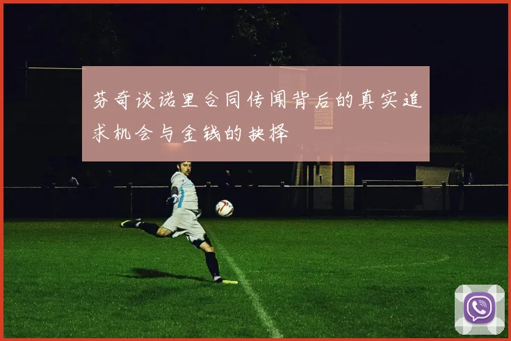 芬奇谈诺里合同传闻背后的真实追求机会与金钱的抉择